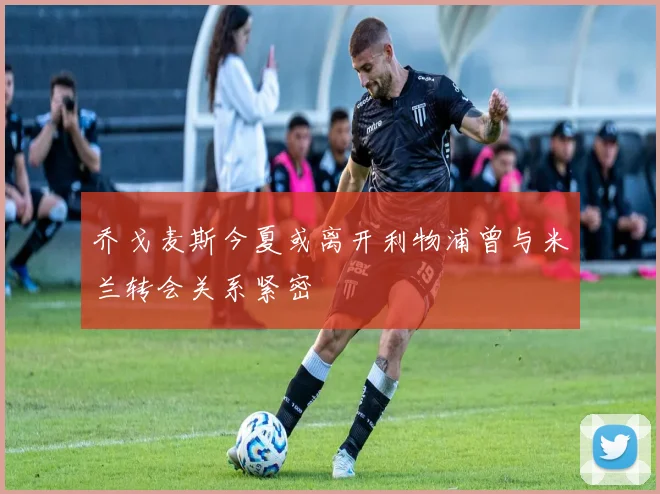 乔戈麦斯今夏或离开利物浦曾与米兰转会关系紧密