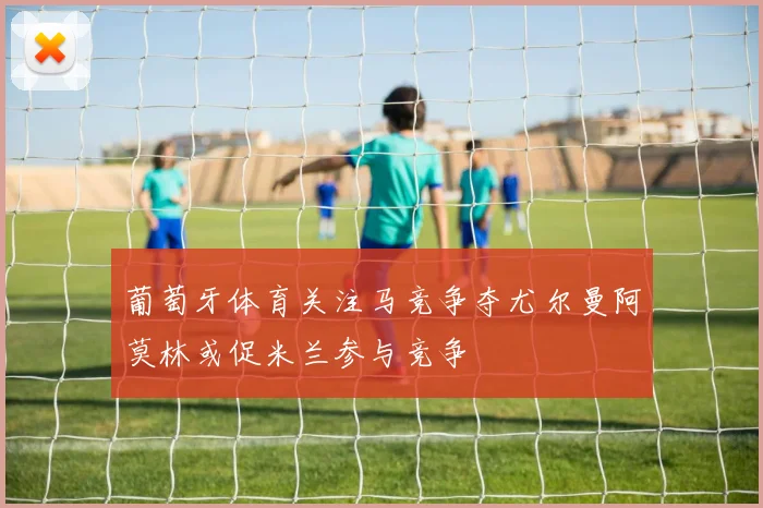 葡萄牙体育关注马竞争夺尤尔曼阿莫林或促米兰参与竞争