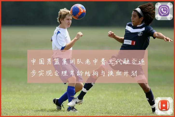 中国男篮集训队老中青三代融合逐步实现合理年龄结构与换血计划