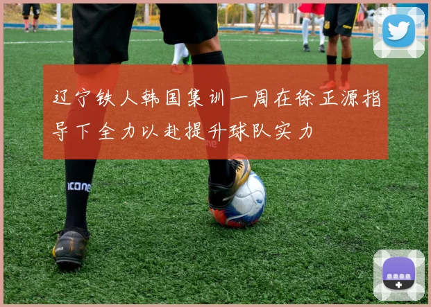辽宁铁人韩国集训一周在徐正源指导下全力以赴提升球队实力
