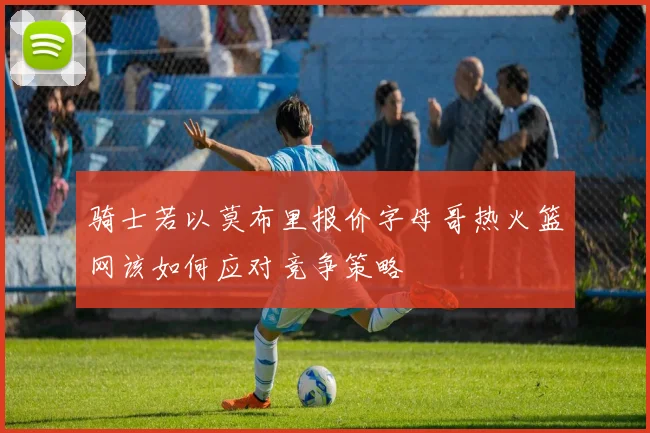 骑士若以莫布里报价字母哥热火篮网该如何应对竞争策略