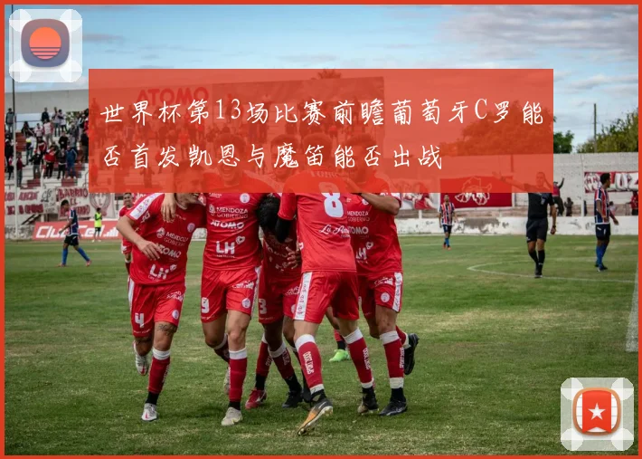 世界杯第13场比赛前瞻葡萄牙C罗能否首发凯恩与魔笛能否出战