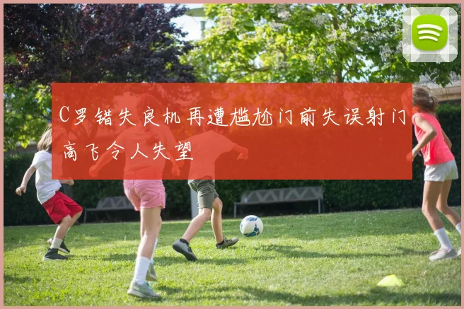 C罗错失良机再遭尴尬门前失误射门高飞令人失望
