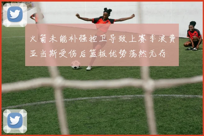 火箭未能补强控卫导致上赛季浪费亚当斯受伤后篮板优势荡然无存