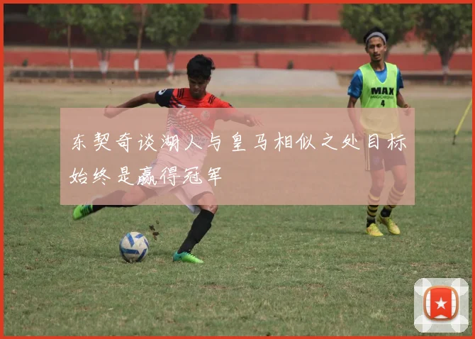 东契奇谈湖人与皇马相似之处目标始终是赢得冠军