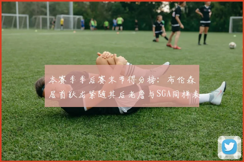 本赛季季后赛末节得分榜：布伦森居首狄龙紧随其后老詹与SGA同样表现出色