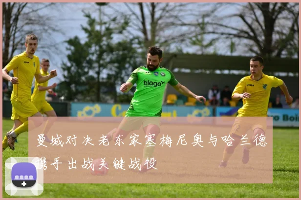 曼城对决老东家塞梅尼奥与哈兰德携手出战关键战役