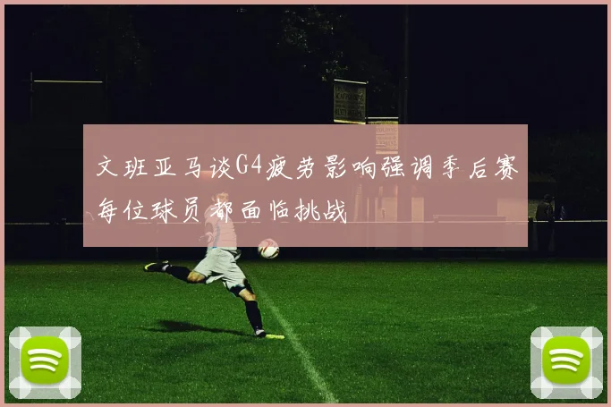 文班亚马谈G4疲劳影响强调季后赛每位球员都面临挑战