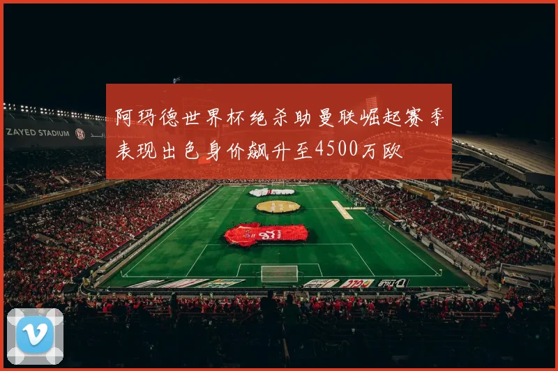 阿玛德世界杯绝杀助曼联崛起赛季表现出色身价飙升至4500万欧