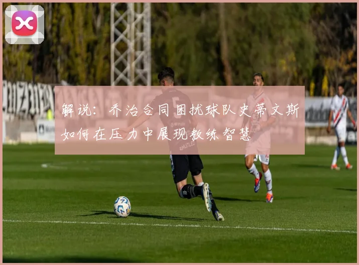 解说：乔治合同困扰球队史蒂文斯如何在压力中展现教练智慧