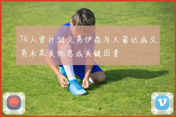 76人曾计划交易伊森与火箭达成交易未果麦凯恩成关键因素