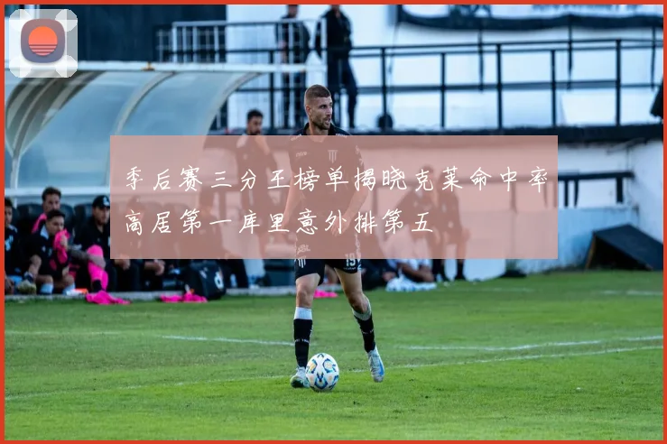 季后赛三分王榜单揭晓克莱命中率高居第一库里意外排第五