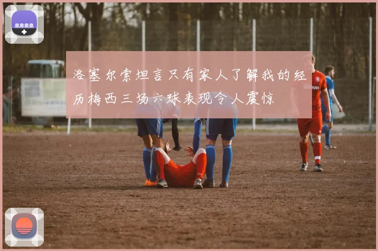 洛塞尔索坦言只有家人了解我的经历梅西三场六球表现令人震惊