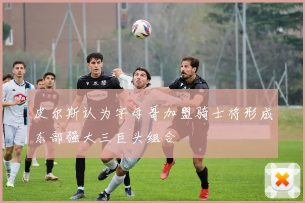 皮尔斯认为字母哥加盟骑士将形成东部强大三巨头组合
