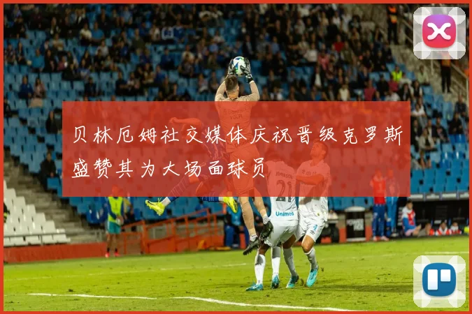 贝林厄姆社交媒体庆祝晋级克罗斯盛赞其为大场面球员