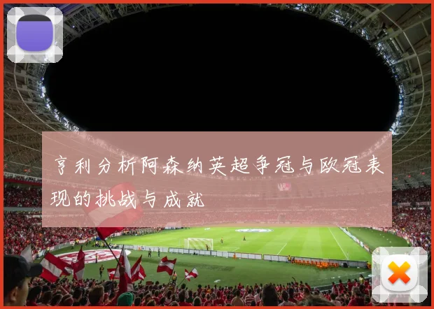 亨利分析阿森纳英超争冠与欧冠表现的挑战与成就