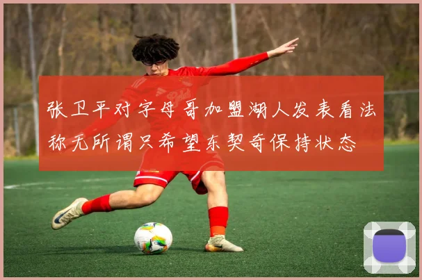 张卫平对字母哥加盟湖人发表看法称无所谓只希望东契奇保持状态