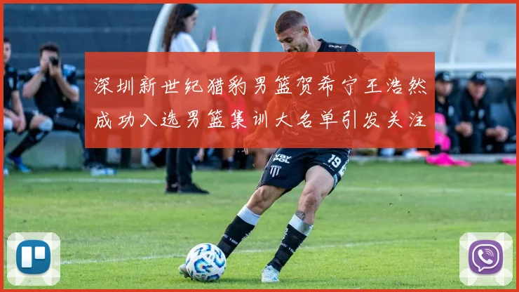 深圳新世纪猎豹男篮贺希宁王浩然成功入选男篮集训大名单引发关注