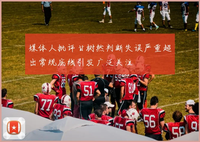 媒体人批评甘树然判断失误严重超出常规底线引发广泛关注
