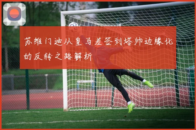 苏维门迪从皇马差签到塔帅边缘化的反转之路解析