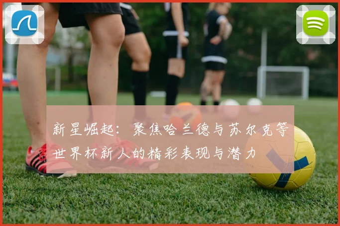 新星崛起：聚焦哈兰德与苏尔克等世界杯新人的精彩表现与潜力
