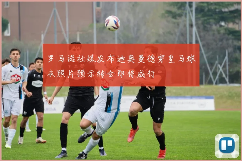 罗马诺社媒发布迪奥曼德穿皇马球衣照片预示转会即将成行