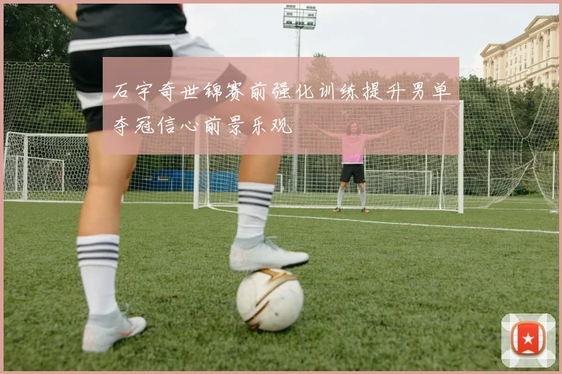 石宇奇世锦赛前强化训练提升男单夺冠信心前景乐观